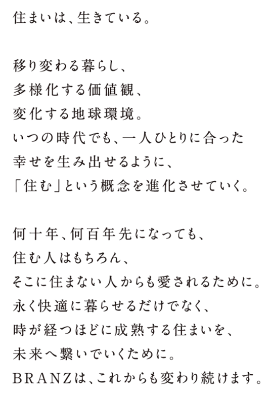 人生を極める住まい。人生を極める住まい。―かつて、田園調布を生み出し、日本で初めての外国人向け高級賃貸アパートメントを手掛け、社内ベンチャーから生まれた東急ハンズでは、不動産という枠を超えた、新しいライフスタイルそのものを提案。現在も飽くことなく、新しい価値を追い求め続ける東急不動産の、究極の答えです。あたらしい扉を開けるあなたへ。