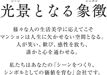 光景となる象徴 様々な人の生活美学に応えてこそマンションは人生に欠かせない空間となる。人が笑い、歓び、感性を放ち、誰かと心を通わせる。私たちはあなたの「シーンをつくり、シンボルとしての価値を育む」会社です。