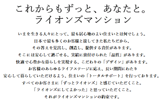 LIONS TOTAL QUALITY ライオンズマンションは7つの真心でお客さまをお迎えします。家族の笑顔が見える住まい。家族の幸せの舞台となる住まい。そんなマンションであるために、私たちは7つの真心をカタチにします。クオリティ、セキュリティ、ユニバーサルデザイン、エコロジー、サポート、カスタマイズ、デザイン。これからもずっと愛されるライオンズマンションでありつづけるために。これが私たちの、ものづくりの約束です。