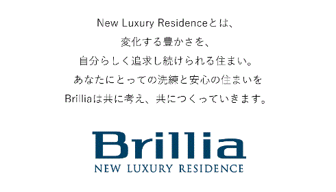 色褪せることのない「洗練」と「安心」をお届けするために。シンプルで上質、確かさを備えた都市の洗練。健やかで快適、安全の上に成り立つ、住んでからの安心。私たち東京建物グループはこの2つのコンセプトを機軸に、あらゆる英知と経験をBrilliaというブランドに結実させるべく、住まいと暮らしについてさまざまな視点から、さまざまな専門家とともに研究、議論、検証を繰り返してきました。その核にあるのは、住まう方の暮らし、そして未来を輝かせたい、という思いです。
