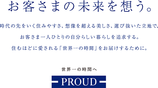 お客さまの未来を想う。時代の先を行く住みやすさ、想像を超える美しさ、選びぬいた立地で、お客さま一人ひとりの自分らしい暮らしを追求する。住むほどに愛される「世界一の時間」をお届けするために。