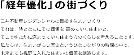 「経年優化」の街づくり 三井不動産レジデンシャルの目指す住まいづくりそれは、時とともにその価値を 高めてゆく住まいと、
そこでゆたかに深まってゆく住まう方のくらしを考えることです。 私たちは、住まいがもつ歴史というひとつながりの時間の中で、未来までも視野に入れた住まいの価値を創造します。