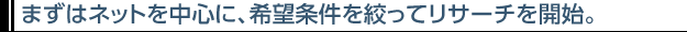 まずはネットを中心に、希望条件を絞ってリサーチを開始。