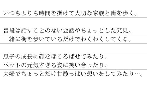 いつもより時間を掛けて大切な家族と街を歩く。　普段は話すことのない会話やちょっとした発見。一緒に街を歩いているだけでわくわくしてくる。　息子の成長に顔をほころばせてみたり、ペットの元気すぎる姿に笑い合ったり、夫婦でちょっとだけ甘酸っぱい想いをしてみたり…。