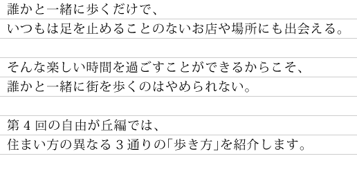 誰かと一緒に歩くだけで、いつもは足を止めることのないお店や場所にも出会える。　そんな楽しい時間を過ごすことができるからこそ、誰かと一緒に歩くのはやめられない。　第4回の自由が丘編では、住まい方の異なる3通りの「歩き方」を紹介します。