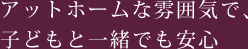 アットホームな雰囲気で、子どもと一緒でも安心