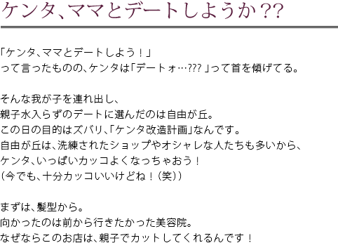 ケンタ、ママとデートしようか？？　「ケンタ、ママとデートしよう！」って言ったものの、ケンタは「デートォ…？？？」って首を傾げてる。　そんな我が子を連れ出し、親子水入らずのデートに選んだのは自由が丘。この日の目的はズバリ、「ケンタ改造計画」なんです。自由が丘は、洗練されたショップやオシャレな人たちも多いから、ケンタ、いっぱいカッコよくなったおう！（今でも、十分カッコいいけどね！（笑））　まずは、髪型から。向かったのは前から行きたかった美容院。なぜならこのお店は、親子でカットしてくれるんです！