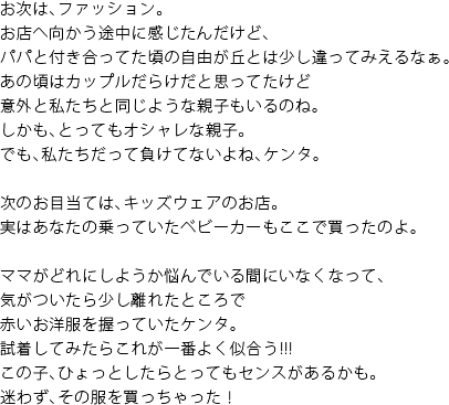 お次は、ファッション。お店へ向かう途中に感じたんだけど、パパと付き合ってた頃の自由が丘とは少し違ってみえるなぁ。あの頃はカップルだらけだと思っていたけど意外と私たちと同じような親子もいるのね。しかも、とってもオシャレな親子。でも、私たちだって負けてないよね、ケンタ。　次のお目当ては、キッズウェアのお店。実はあなたの乗っていたベビーカーもここで買ったのよ。　ママがどれにしようか悩んでいる間にいなくなって、気がついたら少し離れたところで赤いお洋服を握っていたケンタ。試着してみたらこれが一番よく似合う！！！この子、ひょっとしたらとってもセンスがあるかも。迷わず、その服を買っちゃった！