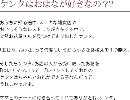 ケンタはおはなが好きなの？？　おうちに帰る途中、ステキな雑貨店やおいしそうなレストランが点在する中で、突然お花屋さんを見つけて走り出したケンタ。　「おはな、おはな」って何度もいうから小さな鉢植えを1つ購入。　そしたらケンタ、お店の人から受け取ったお花を「はい！ママ。」って、プレゼントしてくれたの！ケンタはちゃんとお礼ができる子なんだって、うれしかったよ。　ママとのデートに付き合ってくれてありがとね、ケンタ。