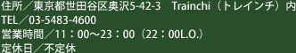 住所：東京都世田谷区奥沢5-42-3 trainchi（トレインチ）内　TEL／03-5483-4600　営業時間／11:00～23:00（22:00L.O.）　定休日／不定休