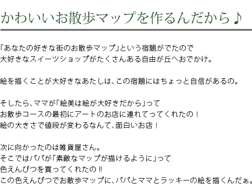 かわいいお散歩マップを作るんだから♪　「あなたの好きな街のお散歩マップ」という宿題がでたので大好きなスイーツショップがたくさんある自由が丘へおでかけ。　絵を描くことが大好きなあたしは、この宿題にはちょっと自信があるの。　そしたら、ママが「絵美が絵が大好きだから」ってお散歩コースの最初にアートのお店につれてってくれたの！絵の大きさで値段が変わるなんて、面白いお店！　次に向かったのは雑貨屋さん。そこではパパが「素敵なマップが描けるように」って色えんぴつを買ってくれたの！！この色えんぴつでお散歩マップに、パパとママとラッキーの絵を描くんだぁ。