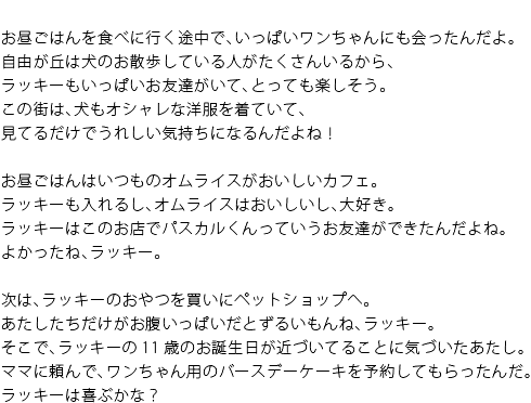 お昼ごはんを食べに行く途中で、いっぱいワンちゃんにも会ったんだよ。自由が丘は犬のお散歩している人がたくさんいるから、ラッキーもいっぱいお友達がいて、とっても楽しそう。この街は、犬もオシャレな洋服を着ていて、見てるだけでうれしい気持ちになるんだよね！　お昼ごはんはいつものオムライスがおいしいカフェ。ラッキーも入れるし、オムライスはおいしいし、大好き。ラッキーはこのお店でパスカルくんっていうお友達ができたんだよね。よかったね、ラッキー。　次は、ラッキーのおやつを買いにペットショップへ。あたしたちだけがお腹いっぱいだとずるいもんね、ラッキー。そこで、ラッキーの11歳のお誕生日が近づいてることに気づいたあたし。ママに頼んで、ワンちゃん用のバースデーケーキを予約してもらったんだ。ラッキーは喜ぶかな？