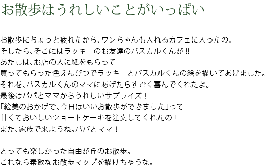 お散歩はうれしいことがいっぱい　お散歩にちょっと疲れたから、ワンちゃんも入れるカフェに入ったの。そしたら、そこにはラッキーのお友達のパスカルくんが！！あたしは、お店の人に紙をもらって買ってもらった色えんぴつでラッキーとパスカルくんの絵を描いてあげました。それを、パスカルくんのママにあげたらすごく喜んでくれたよ。最後はパパとママからうれしいサプライズ！「絵美のおかげで、今日はいいお散歩ができました」って甘くておいしいショートケーキを注文してくれたの！また、家族で来ようね。パパとママ！　とっても楽しかった自由が丘のお散歩。これなら素敵なお散歩マップを描けちゃうな。