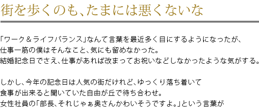 街を歩くのも、たまには悪くないな　「ワーク＆ライフバランス」なんて言葉を最近多く目にするようになったが、仕事一筋の僕はそんなこと、気にも留めなかった。結婚記念日でさえ、仕事があれば改まってお祝いなどしなかったような気がする。　しかし、今年の結婚記念日は人気の街だけれど、ゆっくり落ち着いて食事が出来ると聞いていた自由が丘で待ち合わせ。女性社員の「部長、それじゃぁ奥さんかわいそうですよ。」という言葉が