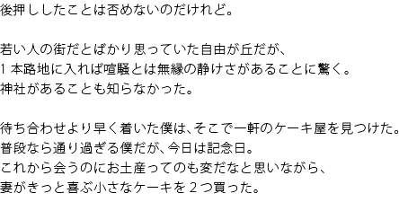 後押ししたことは否めないのだけれど。　若い人の街だとばかり思っていた自由が丘だが、1本路地に入れば喧騒とは無縁の静けさがあることに驚く。神社があることも知らなかった。　待ち合わせより早く着いた僕は、そこで一軒のケーキ屋を見つけた。普段なら通り過ぎる僕だが、今日は記念日。これから会うのにお土産ってのも変だなと思いながら、妻がきっと喜ぶ小さなケーキを2つ買った。