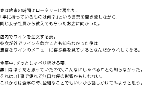 妻は約束の時間にロータリーに現れた。「手に持っているものは何？」という言葉は聞き流しながら、同じ女子社員から教えてもらったお店に向かった。　店内でワインを注文する妻。彼女が外でワインを飲むことも知らなかった僕は豊富なワインのメニューに喜ぶ姿を見ているとなんだかうれしくなる。　食事中、ずっとしゃべり続ける妻。無口なほうだと思っていたので、こんなにしゃべることも知らなかった。それは、仕事で疲れて無口な僕の影響かもしれない。これからは食事の時、些細なことでもいいから話しかけてもみようと思う。