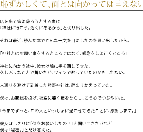 恥ずかしくて、面とは向かっては言えないけど　店を出て家に帰ろうとする妻に「神社に行こう。近くにあるから」と切り出した。　それは最近、読んだ本でこんな一文を目にしたのを思い出したから。　「神社とはお願い事をするところではなく、感謝をしに行くところ」　神社に向かう途中、彼女は腕に手を回してきた。久しぶりなことで驚いたが、ワインで酔っていたのかもしれない。　人通りを避けて到着した熊野神社は、静まりかえっていた。　僕は、お賽銭を投げ、夜空に響く鐘をならし、こう心でつぶやいた。　「今までずっと、この人といっしょに過ごせてきたことに、感謝します。」　彼女はしきりに「何をお願いしたの？」と聞いてきたけれど僕は「秘密。」とだけ答えた。