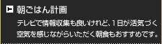 朝ごはん計画 テレビで情報収集も良いけれど、1日が活気づく空気を感じながらいただく朝食もおすすめです。