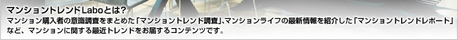 マンショントレンドLaboとは? マンション購入者の意識調査をまとめた「マンショントレンド調査」、マンションライフの最新情報を紹介した「マンショントレンドレポート」など、マンションに関する最近トレンドをお届するコンテンツです。
